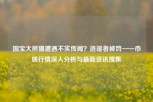 国宝大熊猫遭遇不实传闻？造谣者被罚——市场行情深入分析与最新资讯搜集