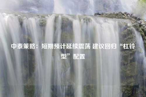 中泰策略：短期预计延续震荡 建议回归“杠铃型”配置