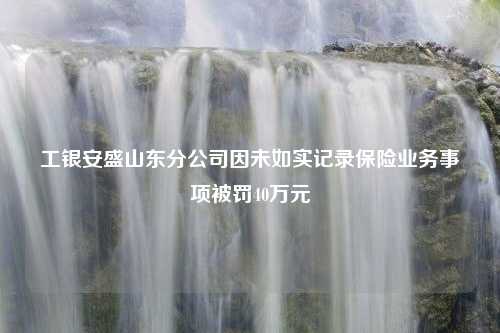 工银安盛山东分公司因未如实记录保险业务事项被罚40万元