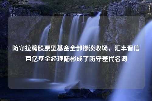 防守拉胯股票型基金全部惨淡收场，汇丰晋信百亿基金经理陆彬成了防守差代名词