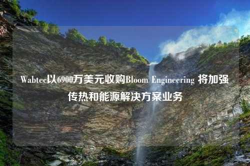 Wabtec以6900万美元收购Bloom Engineering 将加强传热和能源解决方案业务