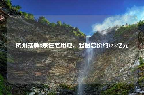 杭州挂牌3宗住宅用地，起始总价约12.3亿元