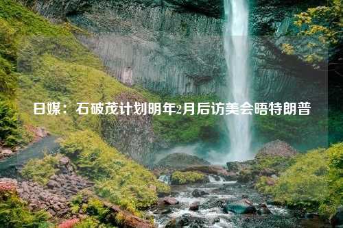 日媒：石破茂计划明年2月后访美会晤特朗普