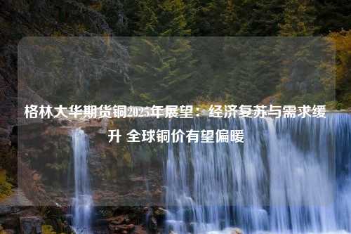 格林大华期货铜2025年展望：经济复苏与需求缓升 全球铜价有望偏暖