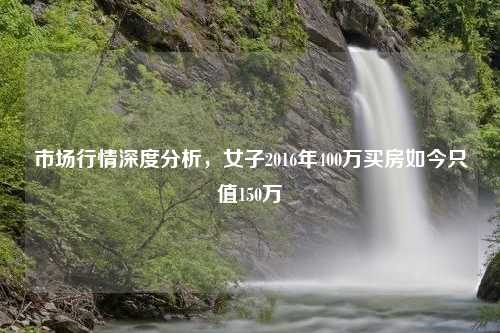 市场行情深度分析，女子2016年400万买房如今只值150万