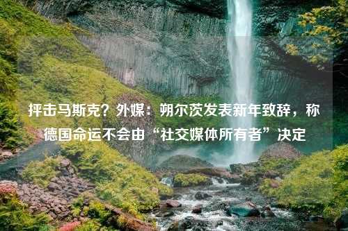 抨击马斯克？外媒：朔尔茨发表新年致辞，称德国命运不会由“社交媒体所有者”决定