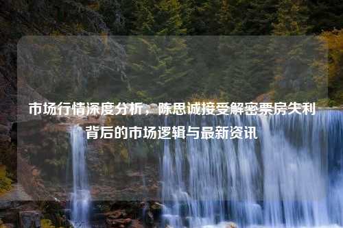 市场行情深度分析，陈思诚接受解密票房失利背后的市场逻辑与最新资讯