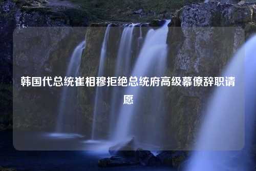 韩国代总统崔相穆拒绝总统府高级幕僚辞职请愿