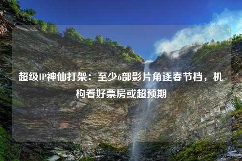 超级IP神仙打架：至少6部影片角逐春节档，机构看好票房或超预期