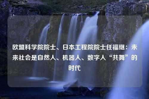 欧盟科学院院士、日本工程院院士任福继：未来社会是自然人、机器人、数字人“共舞”的时代