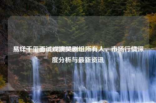 易烊千玺面试戏演哭剧组所有人，市场行情深度分析与最新资讯