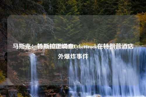 马斯克：特斯拉正调查Cybertruck在特朗普酒店外爆炸事件