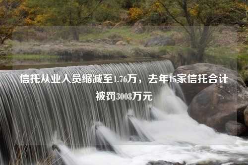 信托从业人员缩减至1.76万，去年15家信托合计被罚3008万元