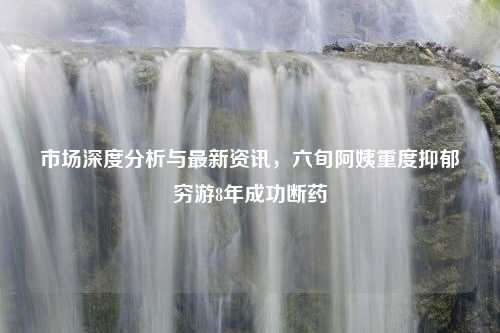 市场深度分析与最新资讯，六旬阿姨重度抑郁穷游8年成功断药