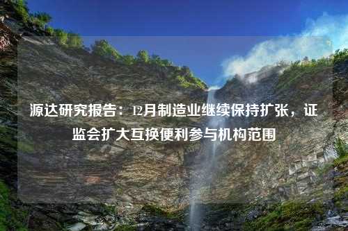 源达研究报告：12月制造业继续保持扩张，证监会扩大互换便利参与机构范围