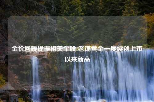 金价回暖提振相关个股 老铺黄金一度续创上市以来新高