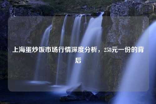 上海蛋炒饭市场行情深度分析，258元一份的背后