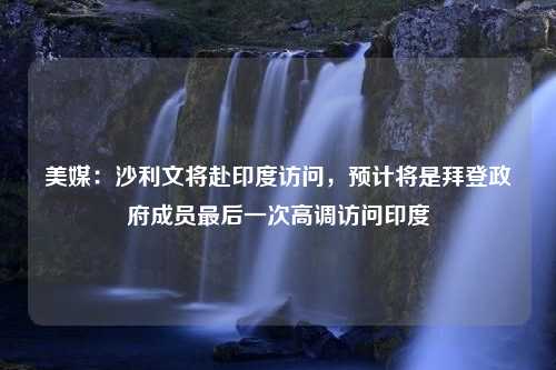 美媒：沙利文将赴印度访问，预计将是拜登政府成员最后一次高调访问印度