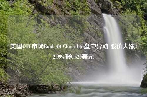 美国OTC市场Bank Of China Ltd盘中异动 股价大涨12.99%报0.520美元