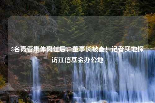 5名高管集体离任后，董事长被查！记者实地探访江信基金办公地