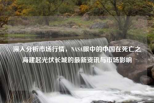 深入分析市场行情，NASA眼中的中国在死亡之海建起光伏长城的最新资讯与市场影响