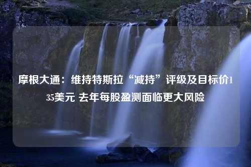 摩根大通：维持特斯拉“减持”评级及目标价135美元 去年每股盈测面临更大风险