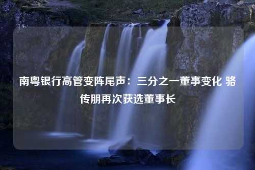 南粤银行高管变阵尾声：三分之一董事变化 骆传朋再次获选董事长