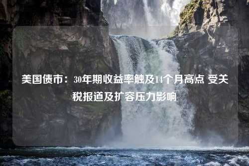 美国债市：30年期收益率触及14个月高点 受关税报道及扩容压力影响