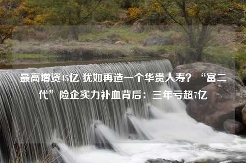 最高增资45亿 犹如再造一个华贵人寿？“富二代”险企实力补血背后：三年亏超7亿