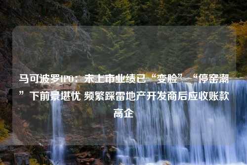 马可波罗IPO：未上市业绩已“变脸”“停窑潮”下前景堪忧 频繁踩雷地产开发商后应收账款高企