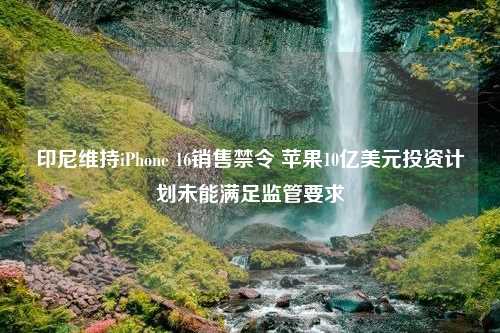 印尼维持iPhone 16销售禁令 苹果10亿美元投资计划未能满足监管要求