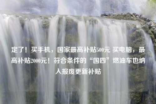 定了！买手机，国家最高补贴500元 买电脑，最高补贴2000元！符合条件的“国四”燃油车也纳入报废更新补贴