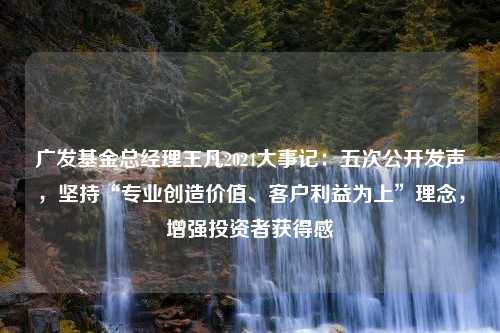 广发基金总经理王凡2024大事记：五次公开发声，坚持“专业创造价值、客户利益为上”理念，增强投资者获得感