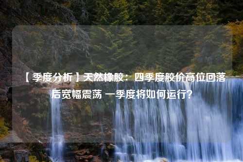 【季度分析】天然橡胶：四季度胶价高位回落后宽幅震荡 一季度将如何运行？