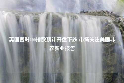 英国富时100指数预计开盘下跌 市场关注美国非农就业报告