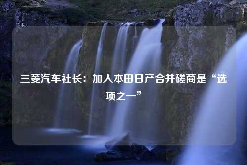 三菱汽车社长：加入本田日产合并磋商是“选项之一”