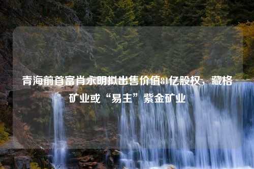 青海前首富肖永明拟出售价值81亿股权，藏格矿业或“易主”紫金矿业