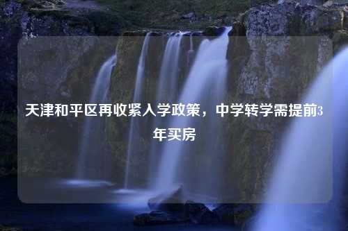 天津和平区再收紧入学政策，中学转学需提前3年买房