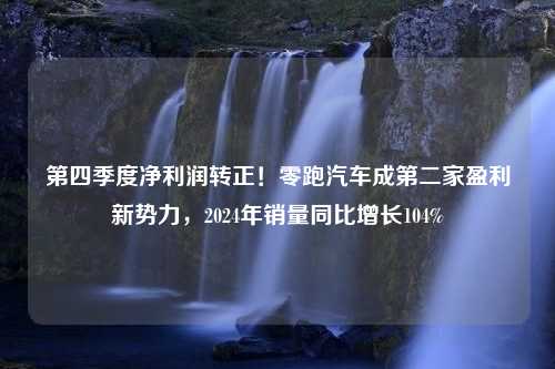 第四季度净利润转正！零跑汽车成第二家盈利新势力，2024年销量同比增长104%