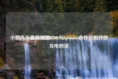 小鹏汽车盘前涨超9.7% 与bp pulse合作互相开放充电网络