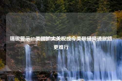 瑞银警示：美国扩大关税或令美联储降通胀路更难行