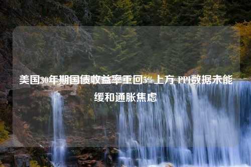 美国30年期国债收益率重回5%上方 PPI数据未能缓和通胀焦虑