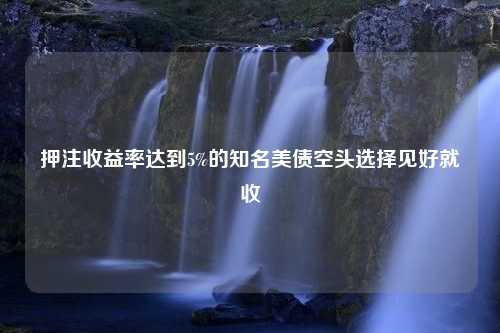 押注收益率达到5%的知名美债空头选择见好就收