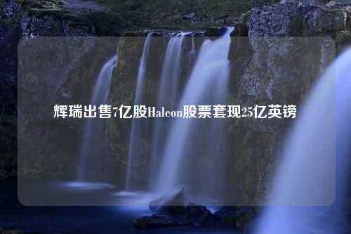 辉瑞出售7亿股Haleon股票套现25亿英镑