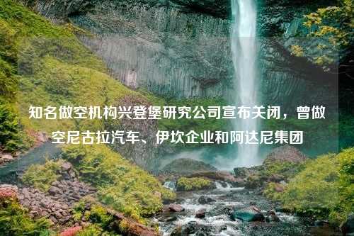 知名做空机构兴登堡研究公司宣布关闭，曾做空尼古拉汽车、伊坎企业和阿达尼集团