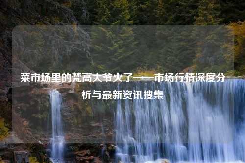 菜市场里的梵高大爷火了——市场行情深度分析与最新资讯搜集