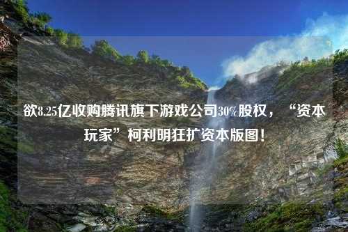 欲8.25亿收购腾讯旗下游戏公司30%股权，“资本玩家”柯利明狂扩资本版图！