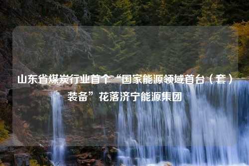 山东省煤炭行业首个“国家能源领域首台（套）装备”花落济宁能源集团