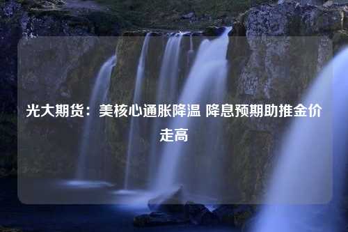 光大期货：美核心通胀降温 降息预期助推金价走高