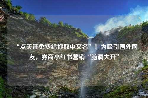 “点关注免费给你取中文名”！为吸引国外网友，券商小红书营销“脑洞大开”